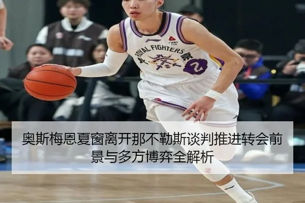 奥斯梅恩夏窗离开那不勒斯谈判推进转会前景与多方博弈全解析