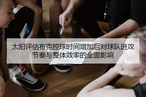 太阳评估布克控球时间增加后对球队进攻节奏与整体效率的全面影响
